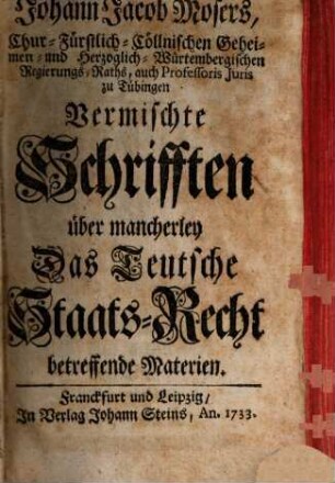 Johann Jacob Mosers, Chur-Fürstlich-Cöllnischen Geheimen- und Herzoglich-Würtembergischen Regierungs-Raths, auch Professoris Juris zu Tübingen Vermischte Schrifften über mancherley Das Teutsche Staats-Recht betreffende Materien, [1]
