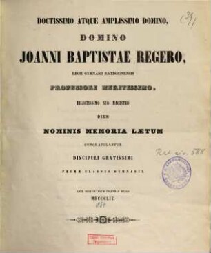 Doctissimo atque amplissimo domino, Domino Joanni Baptistae Regero, Regii Gymnasii Ratisbonensis professori meritissimo, dilectissimo suo magistro diem nominis memoria laetum congratulantur discipuli gratissimi primae classis Gymnasii
