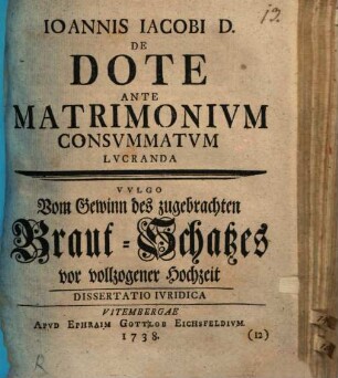Joannis Jacobi D. De Dote Ante Matrimonium Consummatum Lucranda : Dissertatio Iuridica = Vulgo Vom Gewinn des zugebrachten Braut-Schatzes vor vollzogener Hochzeit