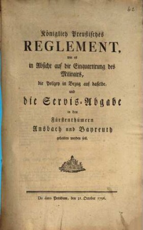 Königlich Preußisches Reglement, wie es in Absicht auf die Einquartirung des Militairs, die Polizey in Bezug auf dasselbe, und die Servis-Abgabe in den Fürstenthümern Ansbach und Bayreuth gehalten werden soll : De dato Potsdam, den 31. October 1796.