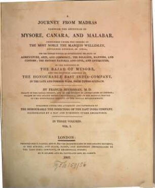 A Journey from Madras through the countries of Mysore, Canara and Malabar : performed under the orders of the most noble the Marquis Wellesley, governor general of India, for the express purpose of investigating the state of agriculture, arts, and the commerce; the religion, manners, and customs; the history natural and civil, and antiquities, in the dominions of the Rajah of Mysore, and the countries acquired by the honourable East India Company, in the late and former wars, from Tippoo Sultaun ; in three volumes, 1