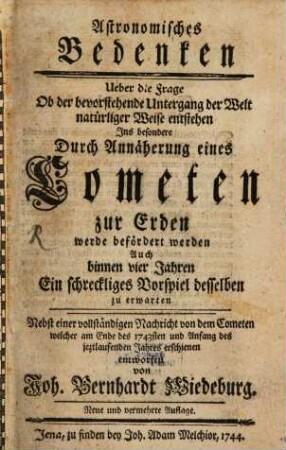 Astronomisches Bedenken Ueber die Frage Ob der bevorstehende Untergang der Welt natürliger Weise entstehen Ins besondere Durch Annäherung eines Cometen zur Erden werde befördert werden Auch binnen vier Jahren Ein Schreckliges Vorspiel desselben zu erwarten : Nebst einer vollständigen Nachricht von dem Cometen welcher am Ende des 1743sten und Anfang des jeztlaufenden Jahres erschienen