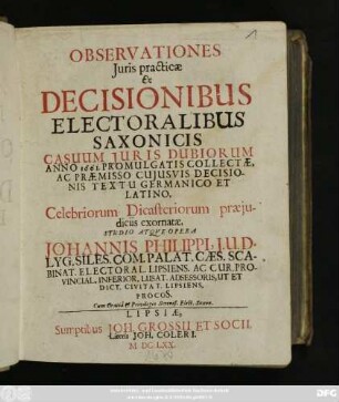 Observationes Iuris practicae : Ex Decisionibus Electoralibus Saxonicis Casuum Iuris Dubiorum Anno 1661. Promulgatis Collectae, Ac Praemisso Cuiusvis Decisionis Textu Germanico Et Latino, Celebriorum Dicasteriorum praeiudiciis exornatae
