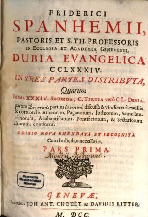 Friderici Spanhemii, Pastoris Et S. Th. Professoris In Ecclesia Et Academia Genevensi, Dubia Evangelica CCLXXXIV. : In Tres Partes Distribvta, Quarum Prima XXXIV. Secunda, C. Tertia verò CL. Dubia, partim exegetica, partim elenktika discussa & vindicata à cavillis & corruptelis Atheorum, Paganorum, Judaeorum, Samosatenianorum, Anabaptistarum, Pontificiorum, & Sectariorum aliorum, continent, 1