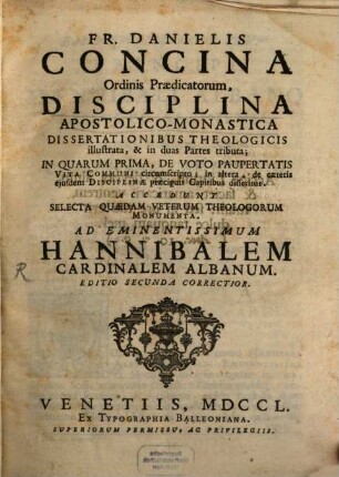 Fr. Danielis Concina Ordinis Praedicatorum, Disciplina Apostolico-Monastica : Dissertationibus Theologicis illustrata, & in duas Partes tributa ; In Quarum Prima, De Voto Paupertatis Vita Communi circumscripto; in altera de caeteris ejusdem Disciplinae praecipuis Capitibus disseritur. Accedunt Selecta Quaedam Veterum Theologorum Monumenta