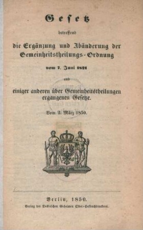 Gesetz betreffend die Ergänzung und Abänderung de Gemeinheitstheilungs-Ordnung vom 7. Juni 1821 und einiger anderen über Gemeinheitstheilungen ergangenen Gesetze. Vom 2. März 1850. : vom 2. März 1850