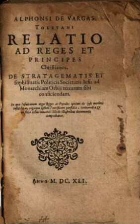 Alphonsi De Vargas Toletani Relatio Ad Reges Et Principes Christianos, De Stratagematis Et sophismatis Politicis Societatis Iesu ad Monarchiam Orbis terrarum sibi conficiendam : In qua Iesuitarum erga Reges ac Populos optime de ipsis meritos infidelitas, ergaque ipsum Pontificem perfidia, contumelia & in fidei rebus nouandi libido illustribus documentis comprobatur