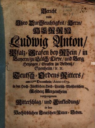 Bericht von Ihro Durchleuchtigkeit, Herrn, Herrn Ludwig Anton, Pfalz-Grafen bey Rhein ... Teutsch-Ordens Ritters, am 10ten Decembris, Anno 1679. in der Hoch-Fürstlichen Hoch-Teutsch-Meisterischen Residenz Mergentheim vorgangenem Ritterschlag, und Einkleidung, in den Hochlöblichen Teutschen Ritter-Orden