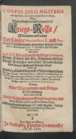 Corpus Iuris Militaris recognitum, ac multis ex partribus auctum, Oder Neu verbessertes und vermehrtes Kriegs-Recht : Worinnen enthalten Der Käysere Maximiliani II. und Ferdinandi III. höchstlöblichsten Andenckens Articuls-Brieffe mit 33. Articuln auß Caroli V. Peinlichen Hals-Gerichts-Ordnung gezogen. So dann Lud. XIII. Kön. in Franckreichs Krigs-Ordinance, Königl. Schwed. und Kön. Dännemärckisches/ Königl. Polnisches und Churf. Brandenburgisches Krieges-Recht und Articuls-Brieff: Nebenst Dem Holländischen und Schweitzerischen Kriegs-Recht ... ; Sampt Einer Marquetenter- und Kriegs-Schiffs-Ordnung ... ; Mit beygefügtem behörigen Indice und Register ...