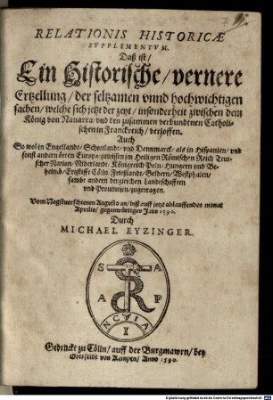 Relationis Historicae Supplementum : Daß ist, Ein Historische, vernere Ertzellung, der seltzamen unnd hochwichtigen sachen, welche sich jetzt der zeyt, insonderheit zwischen dem König von Navarra, und den zusammen verbundtnen Catholischen in Franckreich, verloffen. Auch So wol in Engellandt, Schottlandt, und Dennmarck, als in Hispanien, und sonst andern örten Europae, zuwissen im Heiligen Römischen Reich Teutscher Nation, Niderlandt, Königreich Poln, Hungern und Beheimb, Ertzstifft Cölln, Frießlandt, Geldern, Westphalen, sambt andern dergleichen Landtschafften und Provincien, zugetragen ...