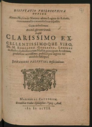 DISPVTATIO PHILOSOPHICA || DVPLEX.|| Altera Physica de Natura: altera Logica de Relatis.|| cum nonnullis coronidis loco adjectis.|| Cujus defensionem || Divinâ aspirante Gratiâ:|| Praeside || ... Dn. M. RODOLPHO GOCLENIO, LOGICES || in illustri illustrissimorum Hassiae principum Academia,|| professore acutissimo, publicè pro ingenii sui || modulo suscipiet || JOHANNES VALENTINI, Hesso Lindanus.||
