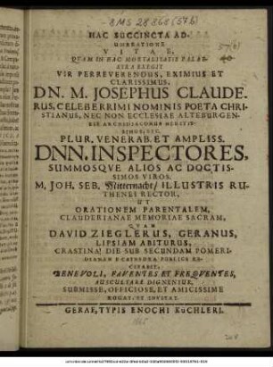Hac Succincta Adumbratione Vitae, Quam In Hac Mortalitatis Palaestra Exegit Vir Perreverendus, Eximius Et Clarissimus, Dn. M. Josephus Clauderus, Celeberrimi Nominis Poeta Christianus, Nec Non Ecclesiae Alteburgensis Archidiaconus Meritissimus, Etc. Plur. Venerab. Et Ampliss. Dnn. Inspectores, Summosque Alios Ac Doctissimos Viros. M. Joh. Seb. Mitternacht/ Illustris Ruthenei Rector, Ut Orationem Parentalem, Clauderianae Memoriae Sacram, Quam David Zieglerus, Geranus, Lipsiam Abiturus, Crastina Die Sub Secundam Pomeridianam E Cathedra Publice Recitabit, Benevoli, Faventes Et Frequentes, Auscultare Dignentur, Submisse, ... Rogat, Et Invitat. : [P. P. prid. Kal. Sept. M DC LXV.]