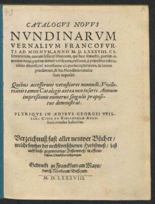 CATALOGVS NOVVS || NVNDINARVM || VERNALIVM FRANCOFVR-||TI AD MOENVM, ANNO M. D. LXXXVIII. CE-||lebratarum ... || PLERIQVE IN AEDIBVS GEORGII VVIL-||LERI CIVIS ET BIBLIOPOLAE AVGV-||stani, venales habentur.|| Verzeichnuß fast aller neuwer Bücher/|| welche seyther der nechstverschienen Herbstmeß/ biß || auff diese gegenwertige Fastenmeß/ in offent=||lichem Druck seyn außgangen.||
