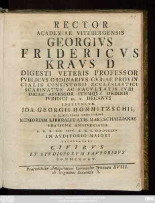 Rector Academiae Vitebergensis Georgivs Fridericvs Kravs D Digesti Veteris Professor Pvblicvs Ordinarivs Cvriae Provincialis Consistorii Ecclesiastici Scabinatvs Ac Facvltatis Ivridicae Assessor Itemqve Ordinis Ivridici H. T. Decanvs Institvtvm Ioa. Georgii Hommitzschii, L. L. Cvltoris Ornatissimi Memoriam Liberalitatis Mareschallianae Oratione Anniversaria A. D. X. Kal. Sept. A. R. S. MDCCLXV. ... Celebratvri Civibvs Et Stvdiosorvm Favtoribvs Commendat : Praemittitur Antiquitatum Germaniae Specimen XVIII. de originibus Saxonicis X.