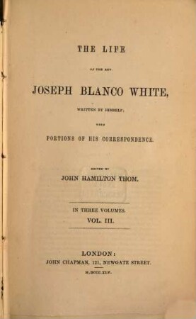 The life of the Rev. Jos. Blanco White written by himself, with portions of his correspondence edited by John Hamilton Thom : In three voll.. 3