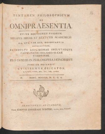 Tentamen Philosophicum De Omnipraesentia. Cuius Sectionem Priorem, Legibus Regiis Et Statutis Academicis Ea, Qua Par Est, Observantia Satisfacturus, Ex Indultu Amplissimae Inclutaeque Facultatis Philosophicae Viadrinae, Pro Summis In Philosophia Honoribus Publice Defendit Guilielmus Crichton, S. S. Min. Cand. Reg. Soc. Por. Adscr. D. Mart. MDCCLX. H. L. Q. S.