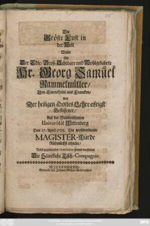 Die Gröste Lust in der Welt Wolte Als Der Edle, Groß-Achtbare und Wohlgelahrte Hr. Georg Samuel Rammelmüller, Von Emetsheim aus Francken, Und Der heiligen Gottes Lehre eifrigst Beflissener, Auf der Weltberühmten Universität Wittenberg Den 27. April 1703. Die ... Magister-Würde Rühmlichst erhielte, Nebst geziemender Gratulation hiemit vorstellen Die Sämtliche Tisch-Compagnie