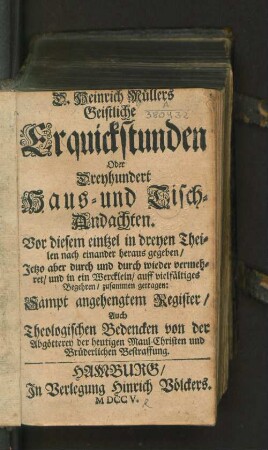 D. Heinrich Müllers Geistliche Erquickstunden Oder Dreyhundert Haus- und Tisch-Andachten. Vor diesem eintzel in dreyen Theilen nach einander heraus gegeben/ Jetzo aber durch und durch wieder vermehret/ und in ein Wercklein/ auff vielfältiges Begehren/ zusammen getragen: Sampt angehengtem Register/ Auch Theologischen Bedencken von der Abgötterey der heutigen Maul-Christen und Brüderlichen Bestraffung