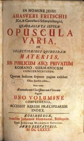 Ahasveri Fritschii JCti, ... Quadraginta Septem Opuscula Varia, De Selectioribus Quibusdam Materiis, Jus Publicum Atq[ue] Privatum Romano-Germanicum Concernentibus : Quorum Indicem sequens pagina exhibet ; Accessit Rerum Praecipuarum Index