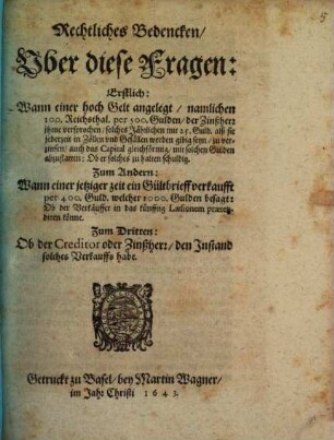 Rechtliches Bedencken Uber diese Fragen: Erstlich: Wann einer hoch Gelt angelegt, namlichen 100. Reichsthal. per 500. Gulden, der Zinßherr ihme versprochen, solches Jährlichen mit 25. Guld. alß sie jederzeit in Zöllen und Gefällen werden gibig seyn, zu verzinsen, auch das Capital gleichförmig, mit solchen Gulden abzustatten: Ob er solches zu halten schuldig. Zum Andern: Wann einer jetziger zeit ein Gültbrieff verkaufft per 400. Guld. welcher 1000. Gulden besagt: Ob der Verkäuffer in das künfftig Laesionem praetendiren könne. zum Dritten: Ob der Creditor oder Zinßherr, den Instand solches Verkauffs habe