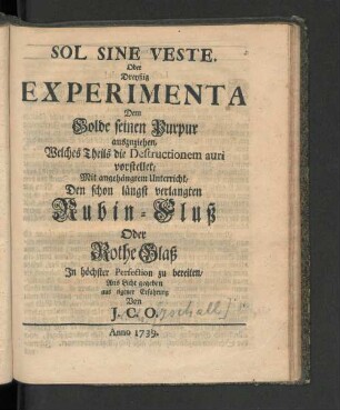Sol Sine Veste Oder Dreyßig Experimenta Dem Golde seinen Purpur auszuziehen, Welches Theils die Destructionem auri vorstellet, Mit angehängtem Unterricht, Den schon längst verlangten Rubin - Fluß Oder Rothe Glaß In höchster Perfection zu bereiten/ Ans Licht gegeben aus eigener Erfahrung Von J. C. O.