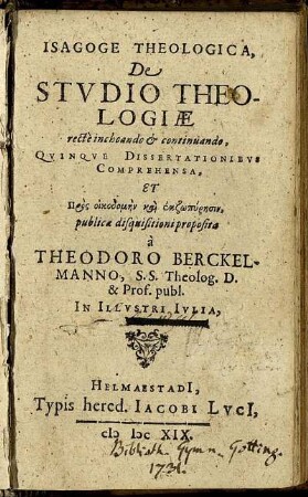 Isagoge Theologica, De Studio Theologiae recte inchoando & continuando, Quinque Dissertationibus Comprehensa, Et Pros oikodomēn kai ekzōpyrēsin, publicae disquisitioni proposita a Theodoro Berckelmanno ... In Illustri Iulia