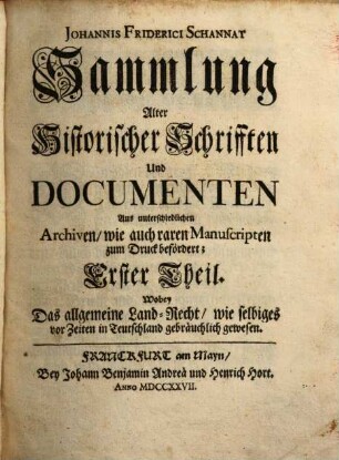 Johannis Friderici Schannat Sammlung Alter Historischer Schrifften Und Documenten : Aus unterschiedlichen Archiven, wie auch raren Manuscripten zum Druck befördert, Erster Theil. Wobey Das allgemeine Land-Recht, wie selbiges vor Zeiten in Teutschland gebräuchlich gewesen