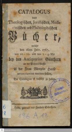 Catalogus von Theologischen, Juristischen, Medicinischen und Philosophischen Bücher, welche den 16ten Febr. 1767. von 10 - 12. und von 2 - 4. Uhr bey den Antiquarius Günthern an der Schmeerstraße in der Frau Menzeln Hause verauctioniret werden sollen, Der Catalogus ist daselbst zu haben.
