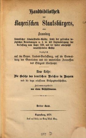 Handbibliothek des bayerischen Staatsbürgers, oder Sammlung sämmtlicher Administrativ-Gesetze, sowie der geltenden bezüglichen Verordnungen u.s.w. : mit Zugrundelegung der Verfassung vom Jahre 1818, und der später allerhöchst verabschiedeten Gesetze bezüglich auf die Bayer. Landes-Verfassung, auf die Verwaltung der Gemeinden und die materiellen Interessen des Bürgers überhaupt ; Neue Reihe: Die Gesetze des Deutschen Reiches in Bayern und die dazu erlassenen Vollzugsvorschriften, 3