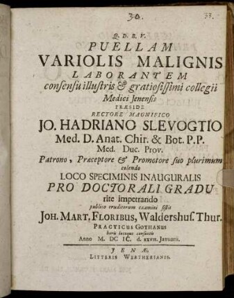 Puellam Variolis Malignis Laborantem consensu illustris & gratiosissimi collegii Medici Ienensis Praeside ... Jo. Hadriano Slevogtio Med. D. Anat. ... publico eruditorum examini sistit Joh. Mart. Floribus, Waldershus. Thur. Practicus Gothanus ... Anno M.DCIC. d. XXVII. Ianuarii