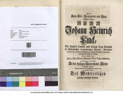 Als der Hoch-Edle, Hochgelehrte und Hocherfahrne Herr, Herr Johann Heinrich Linck, Der Kayserl. Leopold. auch Königl. Engl. Societät der Wissenschafften Hochansehnliches Mitglied, Vornehmer Handels-Herr und Krahmer-Meister, wie auch weitberühmter Apotheker zum güldnen Löwen in Leipzig, Am 29. October 1734. Im 59. Jahre Seines rühmlichen Alters seelig verschieden, Und hierauf am 1. November In der hiesigen Universitäts-Kirche beygesetzet wurde, bezeigten darüber durch nachstehende Trauer-Ode ihr hertzliches Beyleid Des Wohlseeligen gewesene sämtliche Discipel.
