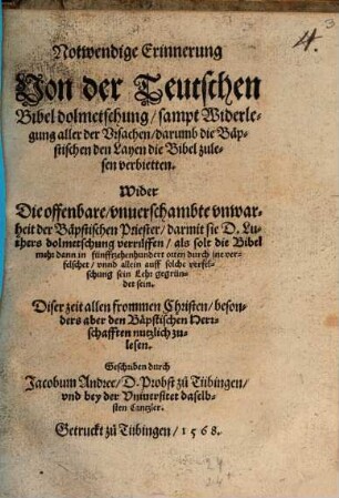 Notwendige Erinnerung Von der Teutschen Bibel dolmetschung sampt Widerlegung aller der Vrsachen darumb die Bäpstischen den Layen die Bibel zulesen verbietten : Wider Die offenbare vnuerschamte vnwarheit der Bäpstischen Priester darmit sie D. Luthers dolmetschung verrüffen als solt die Bibel mehr dann in fünffzehenhundert orten durch jne verfelschet vnnd allein auff solche Verfelschung sein Lehr gegründet sein. Diser zeit allen frommen Christen besonders aber den Bäpstischen Herrschafften nutzlich zulesen