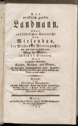 Der praktisch geübte Landmann. Oder: ausführlicher Unterricht vom Wiesenbau, der Vieh- und Bienenzucht; wie auch einer vorzüglich guten Pflege der Wälder, in den k.k. Staaten : Nebst beygefügter Anweisung Kräuter, Blüthen, und Sämen, als bewährte Heilungsmittel wider Krankheiten bey Menschen und Vieh ohne vielen Unkösten mit Nutzen zu gebrauchen