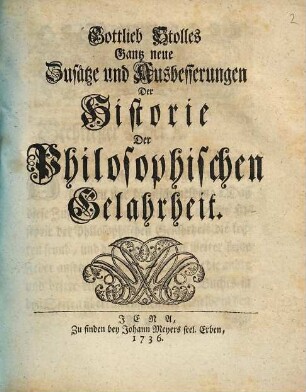 Gottlieb Stolles Philos. Civil. Profes. P. O. in Acad. Ienensi Anleitung Zur Historie der Gelahrheit [!] : denen zum besten, so den Freyen Künsten und der Philosophie obliegen ; in dreyen Theilen, [4]. Gottlieb Stolles Gantz neue Zusätze und Ausbesserungen Der Historie Der Philosophischen Gelahrheit