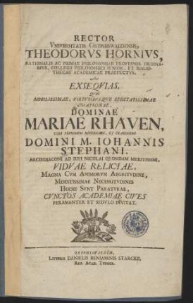 Rector Vniversitatis Gryphiswaldensis, Theodorvs Hornivs, Rationalis Ac Primae Philosophiae Professor Ordinarivs, Collegii Philosophici Senior, Et Bibliothecae Academiae Praefectvs, Ad Exseqvias, Qvas Nobilissimae, Virtvtibvsqve Spectatissimae Matronae, Dominae Mariae Rhaven, ... Domini M. Iohannis Stephani, Archidiaconi Ad Divi Nicolai Qvondam Meritissimi, Vidvae Relictae ... Hodie Svnt Paratvrae, Cvnctos Academiae Cives Peramanter Et Sedvlo Invitat