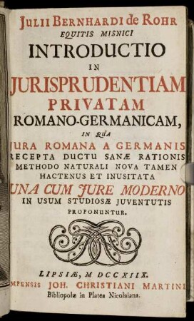 Julii Bernhardi de Rohr Equitis Misnici Introductio In Iurisprudentiam Privatam Romano-Germanicam : In Qua Iura Romana A Germanis Recepta Ductu Sanæ Rationis Methodo Naturali Nova Tamen Hactenus Et Inusitata ; Una Cum Iure Moderno In Usum Studiosæ Iuventutis Proponuntur
