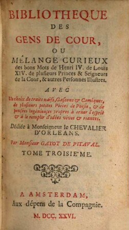 Bibliotheque Des Gens De Cour, Ou Mêlange Curieux des bons Mots des Henri IV. de Louïs XIV. de plusieurs Princes & Seigneurs de la Cour, & autres Personnes Illustres : Avec Un choix de traits naïfs, Gascons & Comiques, de plusieurs petites Piéces de Poésie, & de pensées ingénieuses propres à orner l'esprit & à le remplir d'idées vives & riantes, 3