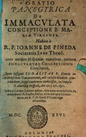 Oratio Panegyrica De Immaculata Conceptione B. Mariae Virginis : Habita a R. P. Joanne De Pineda Societatis Jesu Theol. Inter medios Hispaniae tumultus, ratione Immaculatae Conceptionis Concitatos, Cum insignis Sodalitas S. Crucis in Hierusalem Nazaraeorum, ad coeleste Numen placandum, Supplicationem indixisset, in templo S. Antonii Hispali, An. 1615 26. Apr.