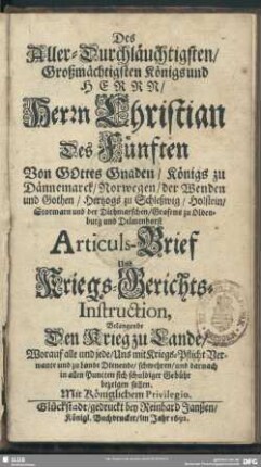 Des Aller-Durchläuchtigsten, Großmächtigsten Königs und Herrn, Herrn Christian Des Fünften ... Königs zu Dännemarck, Norwegen, der Wenden und Gothen, ... Articuls-Brief Und Kriegs-Gerichts-Instruction, Belangende Den Krieg zu Lande, Worauf alle und jede, Uns mit Kriegs-Pflicht Verwante und zu Lande Dienende, ...