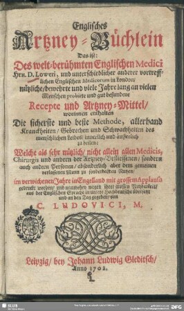 Englisches Artzney-Büchlein : Das ist: Des welt-berühmten Englischen Medici Hrn D. Loweri und unterschiedlicher anderer vortrefflichen Englischen Medicorum in London ...Recepte und Artzney-Mittel, worinnen enthalten die sicherste und beste Methode, allerhand Kranckheiten, Gebrechen und Schwachheiten des menschlichen Leibes, innerlich und äusserlich zu heilen ...