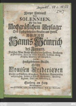 Kurtzer Entwurff derer Solennien So bey dem Hochgräflichem Beylager Des Hochgebohrnen Grafen und Herrn, Herrn Hanns Heinrich des Jüngern, Des Heil. Röm. Reichs Grafen von Hochberg, Freyherrn zu Fürstenstein, Herrn der Güter Tschechen, Puschkau, Golitz, Kratzkau, Altenburg und Kniegnitz [et]c. Mit der Hochgebohrnen Gräfin Gräfin Louisen Frideriqven Gräfin zu Stolberg, Königstein, Rochefort, Wernigeroda und Hohnstein, Frauen zu Epstein, Müntzenberg, Breyberg, Aigmont, Lohra und Klettenberg [et]c. Zu Stolberg am Hartz sind vorgegangen.