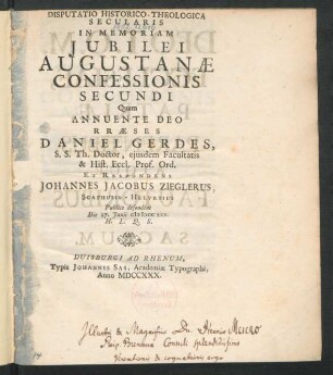 Disputatio Historico-Theologica Secularis In Memoriam Iubilei Augustanæ Confessionis Secundi : Quam Annuente Deo Præses Daniel Gerdes, S. S. Th. Doctor, eiusdem Facultatis & Hist. Eccl. Prof. Ord. Et Respondens Johannes Jacobus Zieglerus, Scaphusio-Helvetius Publice defendent Die 27. Iunii M DCC XXX. H. L. Q. S.