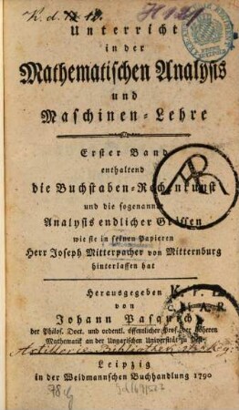 Unterricht in der Mathematischen Analysis und Maschinen-Lehre, 1. enthaltend die Buchstaben-Rechenkunst und die sogenannte Analysis endlicher Grössen wie sie in seinen Papieren Herr Joseph Mitterpacher von Mitternburg hinterlassen hat