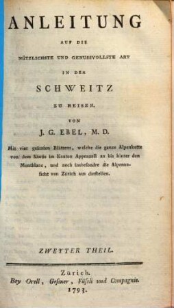 Anleitung Auf Die Nützlichste Und Genussvollste Art In Der Schweitz Zu Reisen : mit vier geätzten Blättern, welche die ganze Alpenkette von dem Säntis im Kanton Appenzell an bis hinter den Montblanc, und noch insbesondre die Alpenansicht von Zürich aus darstellen, Zweyter Theil