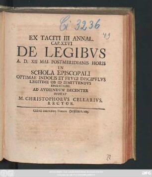 Ex Taciti III Annal. Cap. XXVI De Legibus A. D. XII Mai. Postmeridianis Horis In Schola Episcopali Optimae Indolis Et Frugi Discipulus Legitime Ob Id Dimittendus Dissertabit : Ad Audiendum Decenter Invitat M. Christophorus Cellarius, Rector