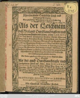 Churfürstliche Sächsische Leich- und Huldigungs Predigten : Eine gehalten zu Wittenberg in der Pfarkirchen den 6. Augusti deß 1611. Jahres/ Als der Leichnam deß Weiland Durchlauchtigsten und Hochgebornen Fürsten und Herrn/ Herrn Christiani deß Andern/ Hertzogen zu Sachsen/ Gülich/ Cleve und Berg/ deß H. Römischen Reichs Ertzmarschaln und Churfürsten ... zu Freyberg in Meissen in sein Ruhebetlein versetzet ... Die Andere gehalten zu Wittenberg in der Schloßkirchen/ den 15. Septemb. Als der auch Durchlauchtigste und Hochgeborne Fürst und Herr/ Herr Johannes Georgius/ Hertzog zu Sachsen/ Gülich/ Cleve/ Berg/ deß H. Römischen Reichs Ertzmarschall und Churfürst ... die Erbhuldigung von den Unterthanen selbiges Orts glücklich eingenommen