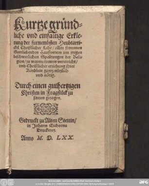 Kurtze gr[ue]nd=||liche vnd einfaltige Erkle=||rung der furnembsten Heubtarti=||ckel Christlicher Lehr/ allen frommen || Gottliebenden Heußvetern inn jtzigen || beschwerlichen Spaltungen der Reli=||gion/ zu warem trewen vnterricht/|| vnd Christlicher erziehung ihrer || Kindlein gantz n[ue]tzlich || vnd n[oe]tig.|| Durch einen guthertzigen || Christen in Fragst[ue]ck zu||samen gezogen.||