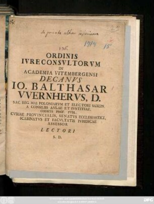 Ordinis Ivreconsvltorvm In Academia Vitembergensi Decanvs Io. Balthasar Wernhervs, D. Sac. Reg. Mai. Poloniarvm Et Electori Saxon. A Consiliis Avlae Et Ivstitiae, Codicis Prof. Pvbl. Cvriae Provincialis, Senatvs Ecclesiastici, Scabinatvs Et Facvltatis Ivridicae Assessor Lectori S. D. : [Vitembergæ, A. MDCCXIV.]