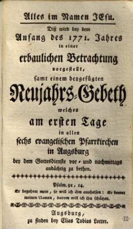 Alles im Namen Jesu : Diß wird bey dem Anfang des 1771. Jahres in einer erbaulichen Betrachtung vorgestellt, samt einem beygefügten Neujahrs-Gebeth, welches am ersten Tage in allen sechs evangelischen Pfarrkirchen in Augsburg bey dem Gottesdienste vor- und nachmittags andächtig zu bethen