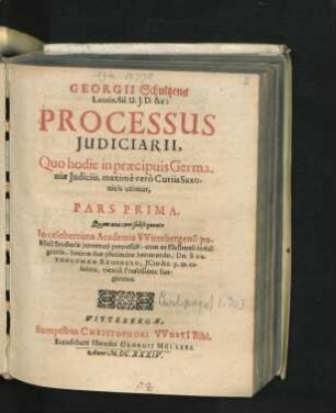 Georgii Schultzens Leorin. Sil. U.I.D. &c: Processus Iudiciarii, Quo hodie in praecipuis Germaniae Iudiciis, maxime vero Curiis Saxonicis utimur, Pars Prima : Quam una cum subsequente In ... Academia Wittebergensi publice Studiosae iuventuti proposuit, cum ex Electorali indulgentia, Socero suo plurimum honorando, Dn. Bartholomaeo Reusnero, ICto ... exhibita, vicaria Professione fungeretur